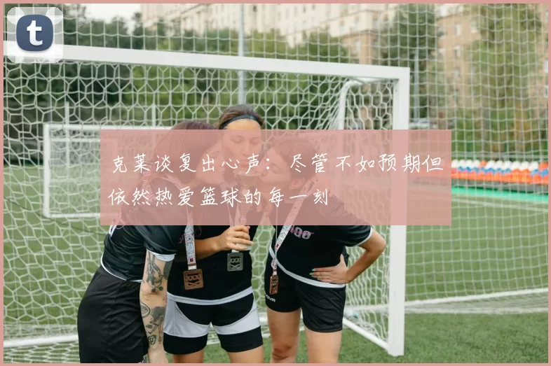 克莱谈复出心声：尽管不如预期但依然热爱篮球的每一刻